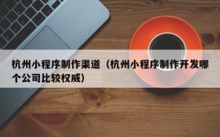 临清杭州小程序制作渠道（杭州小程序制作开发哪个公司比较权威）