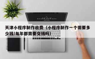 临清天津小程序制作收费（小程序制作一个需要多少钱!每年都需要交钱吗）